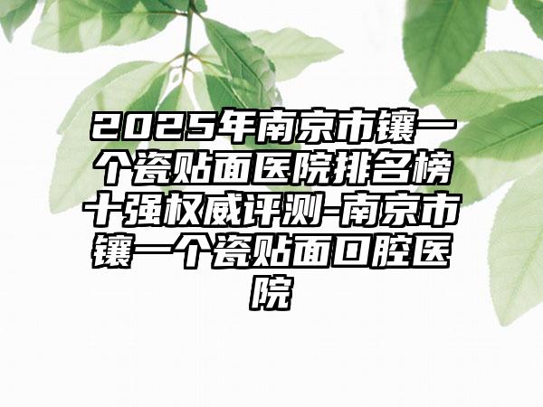 2025年南京市镶一个瓷贴面医院排名榜十强权威评测-南京市镶一个瓷贴面口腔医院