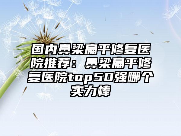 国内鼻梁扁平修复医院推荐：鼻梁扁平修复医院top50强哪个实力棒