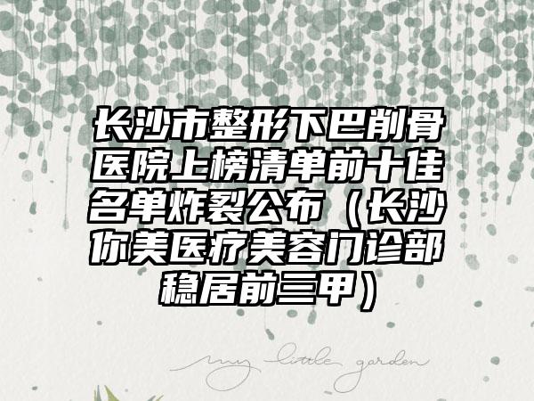长沙市整形下巴削骨医院上榜清单前十佳名单炸裂公布（长沙你美医疗美容门诊部稳居前三甲）
