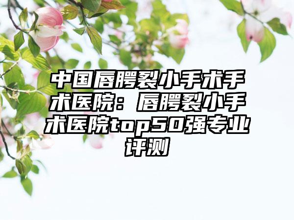 中国唇腭裂小手术手术医院：唇腭裂小手术医院top50强专业评测