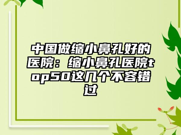 中国做缩小鼻孔好的医院：缩小鼻孔医院top50这几个不容错过