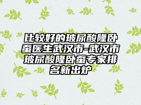 比较好的玻尿酸隆卧蚕医生武汉市-武汉市玻尿酸隆卧蚕专家排名新出炉