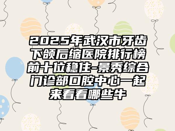 2025年武汉市牙齿下颌后缩医院排行榜前十位稳住-景秀综合门诊部口腔中心一起来看看哪些牛