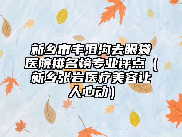 新乡市丰泪沟去眼袋医院排名榜专业评点（新乡张岩医疗美容让人心动）