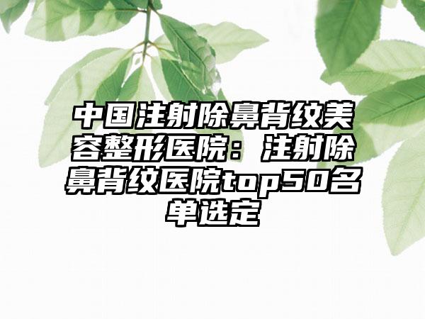 中国注射除鼻背纹美容整形医院：注射除鼻背纹医院top50名单选定