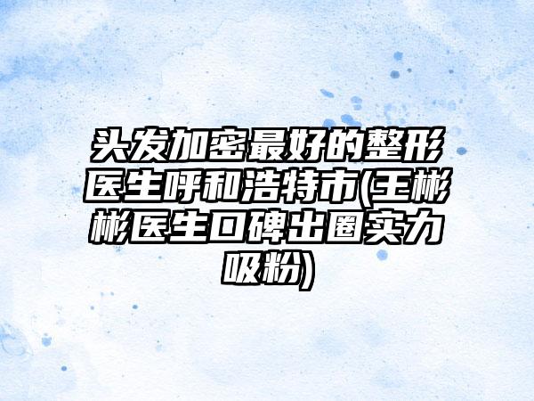 头发加密最好的整形医生呼和浩特市(王彬彬医生口碑出圈实力吸粉)