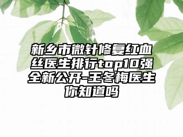 新乡市微针修复红血丝医生排行top10强全新公开-王冬梅医生你知道吗