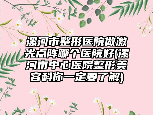 漯河市整形医院做激光点阵哪个医院好(漯河市中心医院整形美容科你一定要了解)