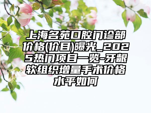 上海名苑口腔门诊部价格(价目)曝光_2025热门项目一览-牙龈软组织增量手术价格水平如何