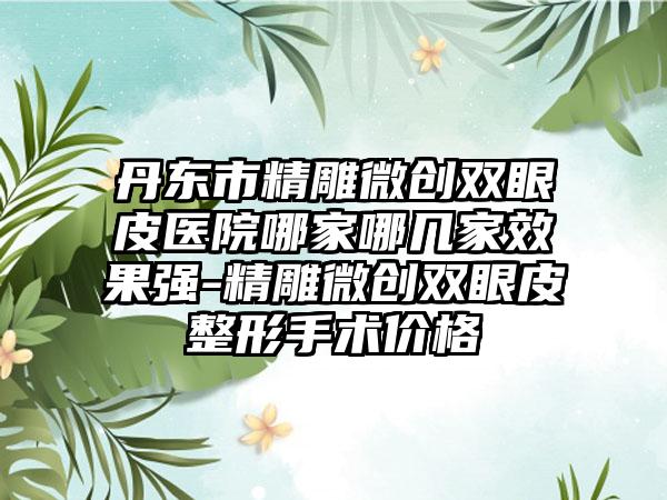 丹东市精雕微创双眼皮医院哪家哪几家效果强-精雕微创双眼皮整形手术价格