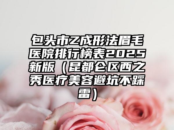 包头市Z成形法眉毛医院排行榜表2025新版（昆都仑区西之秀医疗美容避坑不踩雷）