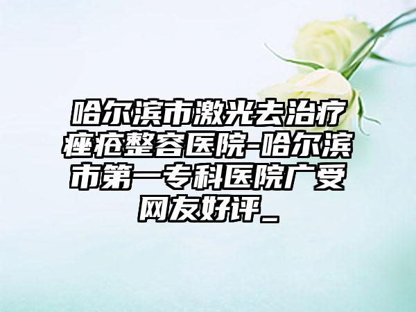 哈尔滨市激光去治疗痤疮整容医院-哈尔滨市第一专科医院广受网友好评_