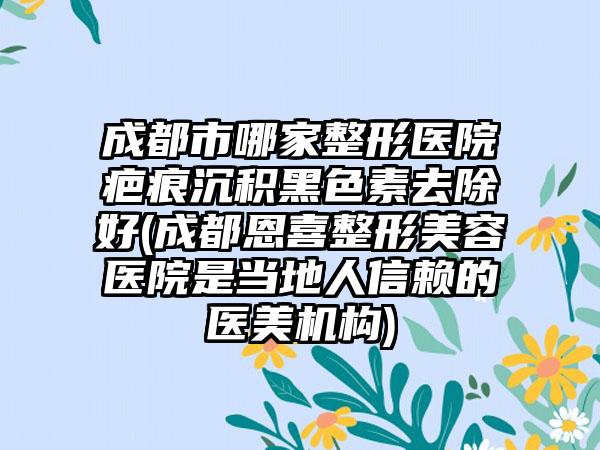 成都市哪家整形医院疤痕沉积黑色素去除好(成都恩喜整形美容医院是当地人信赖的医美机构)