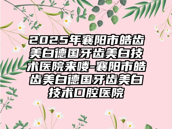 2025年襄阳市皓齿美白德国牙齿美白技术医院来喽-襄阳市皓齿美白德国牙齿美白技术口腔医院