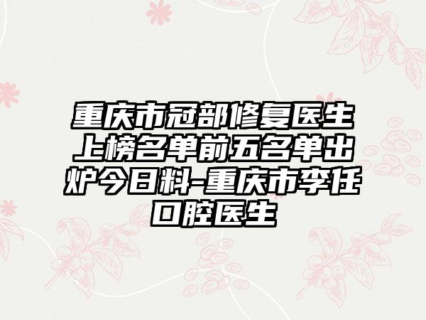 重庆市冠部修复医生上榜名单前五名单出炉今日料-重庆市李任口腔医生