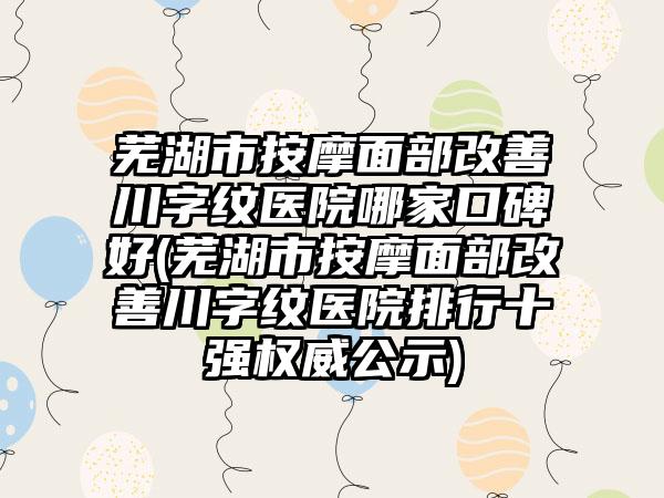 芜湖市按摩面部改善川字纹医院哪家口碑好(芜湖市按摩面部改善川字纹医院排行十强权威公示)