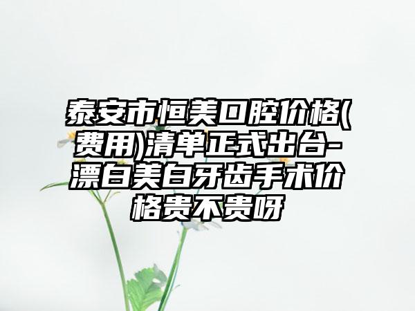 泰安市恒美口腔价格(费用)清单正式出台-漂白美白牙齿手术价格贵不贵呀