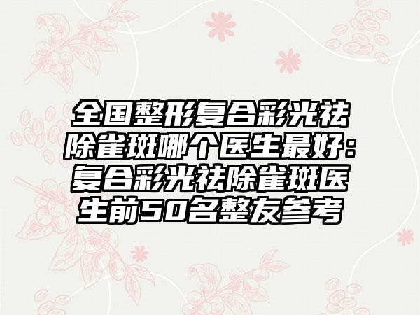 全国整形复合彩光祛除雀斑哪个医生最好：复合彩光祛除雀斑医生前50名整友参考
