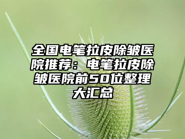 全国电笔拉皮除皱医院推荐：电笔拉皮除皱医院前50位整理大汇总