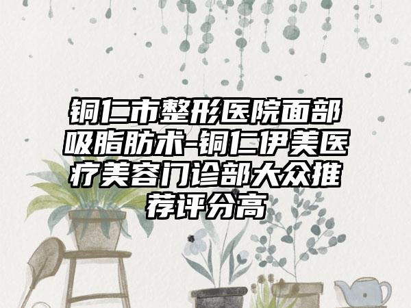 铜仁市整形医院面部吸脂肪术-铜仁伊美医疗美容门诊部大众推荐评分高