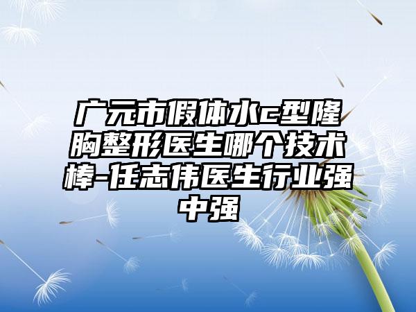 广元市假体水c型隆胸整形医生哪个技术棒-任志伟医生行业强中强