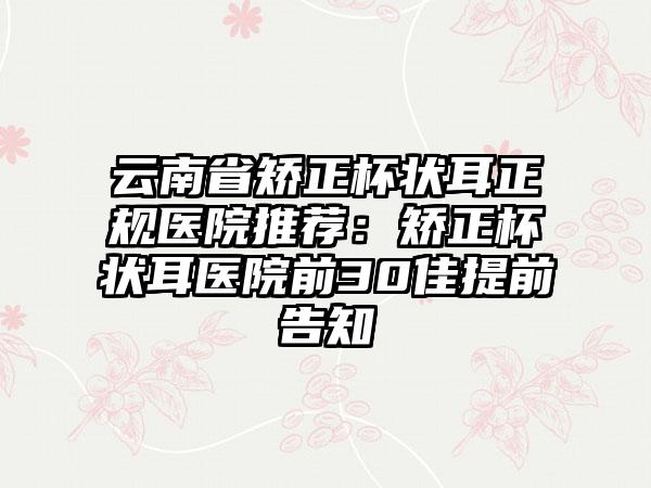 云南省矫正杯状耳正规医院推荐：矫正杯状耳医院前30佳提前告知