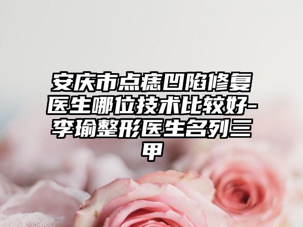 安庆市点痣凹陷修复医生哪位技术比较好-李瑜整形医生名列三甲