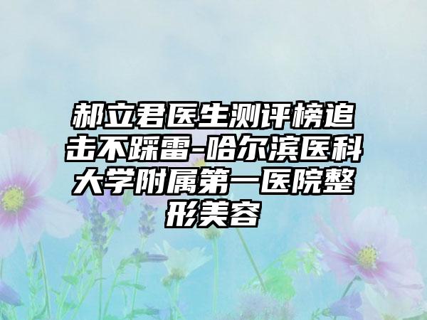 郝立君医生测评榜追击不踩雷-哈尔滨医科大学附属第一医院整形美容