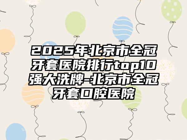 2025年北京市全冠牙套医院排行top10强大洗牌-北京市全冠牙套口腔医院