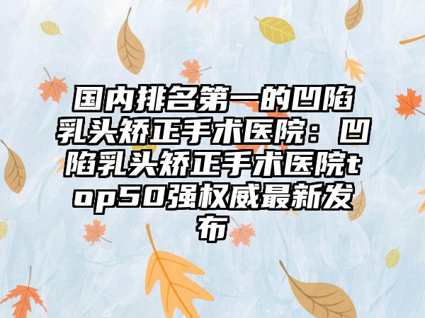 国内排名第一的凹陷乳头矫正手术医院：凹陷乳头矫正手术医院top50强权威最新发布