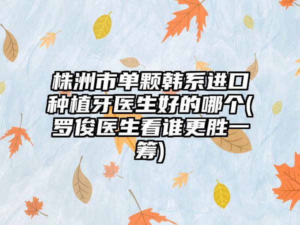 株洲市单颗韩系进口种植牙医生好的哪个(罗俊医生看谁更胜一筹)