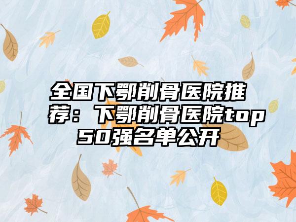全国下鄂削骨医院推荐：下鄂削骨医院top50强名单公开