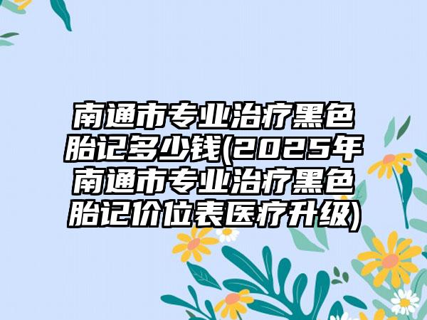 南通市专业治疗黑色胎记多少钱(2025年南通市专业治疗黑色胎记价位表医疗升级)