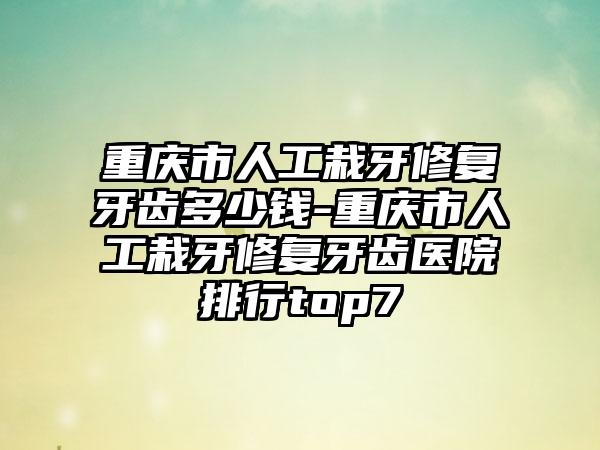 重庆市人工栽牙修复牙齿多少钱-重庆市人工栽牙修复牙齿医院排行top7