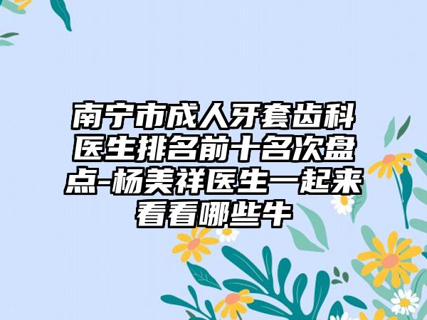 南宁市成人牙套齿科医生排名前十名次盘点-杨美祥医生一起来看看哪些牛
