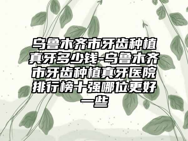 乌鲁木齐市牙齿种植真牙多少钱-乌鲁木齐市牙齿种植真牙医院排行榜十强哪位更好一些