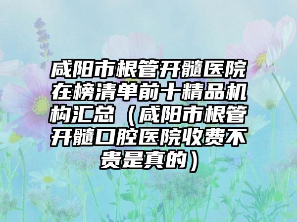 咸阳市根管开髓医院在榜清单前十精品机构汇总（咸阳市根管开髓口腔医院收费不贵是真的）