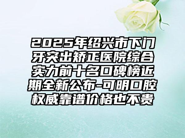 2025年绍兴市下门牙突出矫正医院综合实力前十名口碑榜近期全新公布-可明口腔权威靠谱价格也不贵