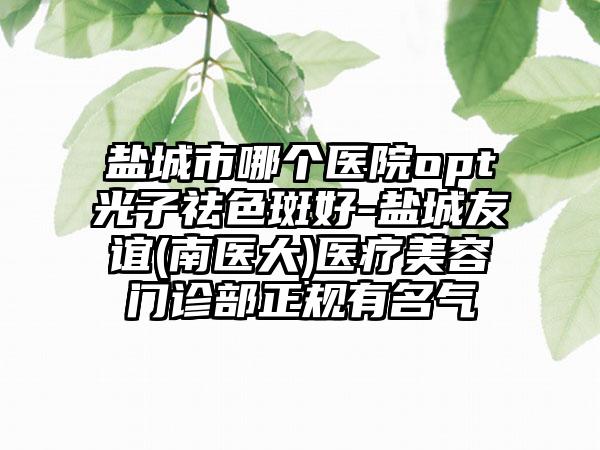 盐城市哪个医院opt光子祛色斑好-盐城友谊(南医大)医疗美容门诊部正规有名气
