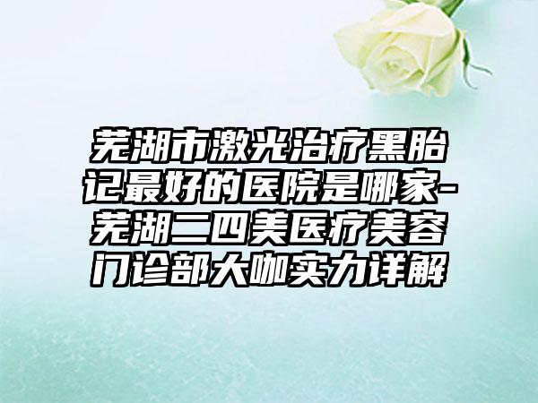 芜湖市激光治疗黑胎记最好的医院是哪家-芜湖二四美医疗美容门诊部大咖实力详解