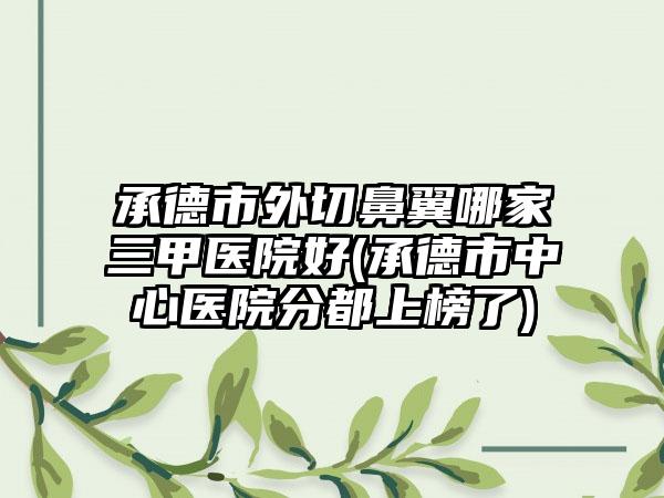 承德市外切鼻翼哪家三甲医院好(承德市中心医院分都上榜了)