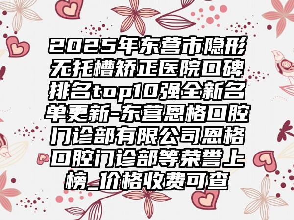 2025年东营市隐形无托槽矫正医院口碑排名top10强全新名单更新-东营恩格口腔门诊部有限公司恩格口腔门诊部等荣誉上榜_价格收费可查