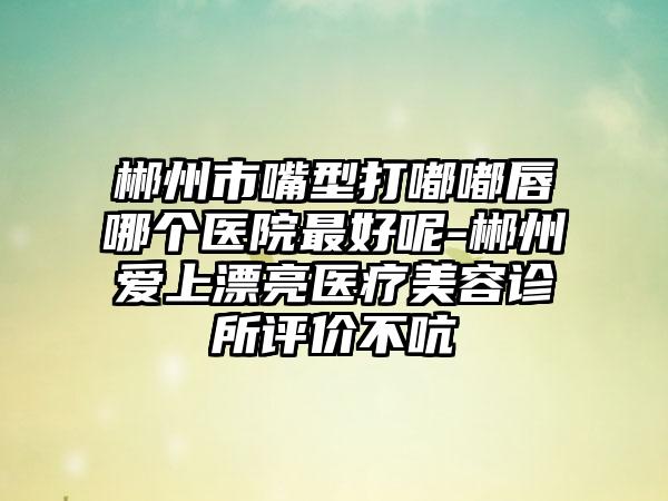 郴州市嘴型打嘟嘟唇哪个医院最好呢-郴州爱上漂亮医疗美容诊所评价不吭
