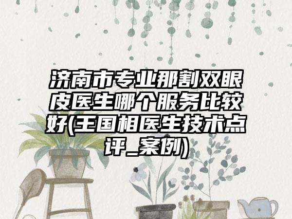济南市专业那割双眼皮医生哪个服务比较好(王国相医生技术点评_案例)