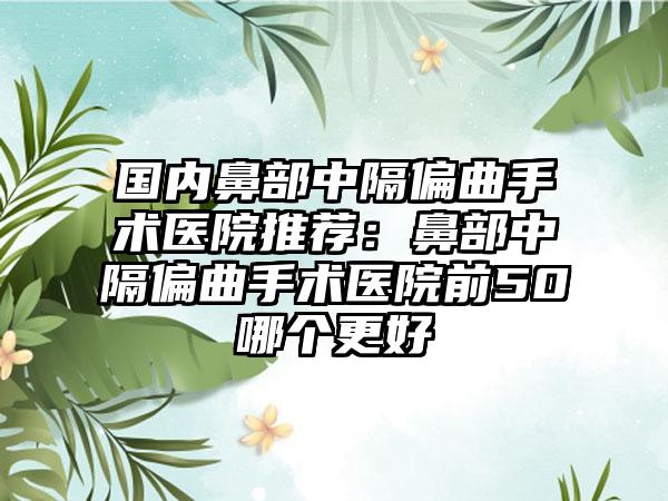 国内鼻部中隔偏曲手术医院推荐：鼻部中隔偏曲手术医院前50哪个更好