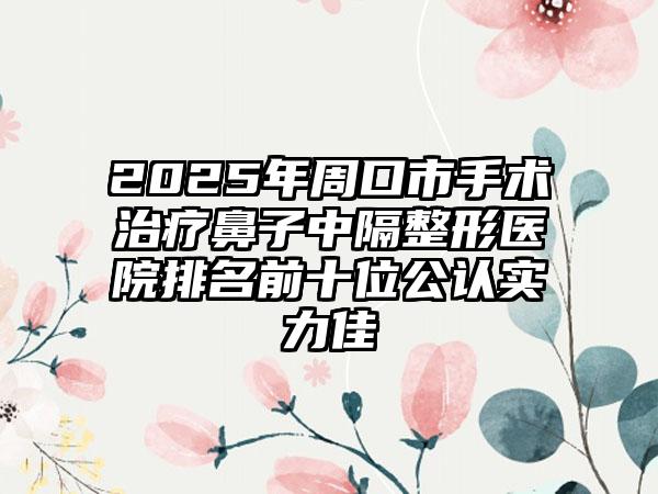 2025年周口市手术治疗鼻子中隔整形医院排名前十位公认实力佳