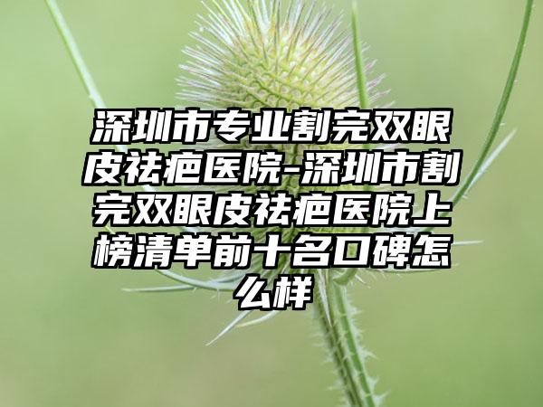 深圳市专业割完双眼皮祛疤医院-深圳市割完双眼皮祛疤医院上榜清单前十名口碑怎么样