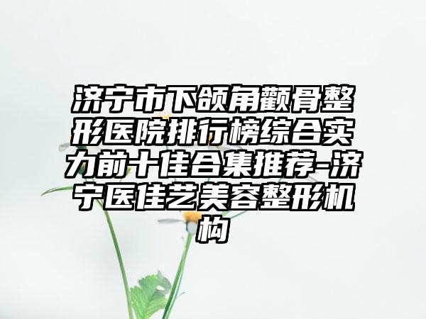 济宁市下颌角颧骨整形医院排行榜综合实力前十佳合集推荐-济宁医佳艺美容整形机构