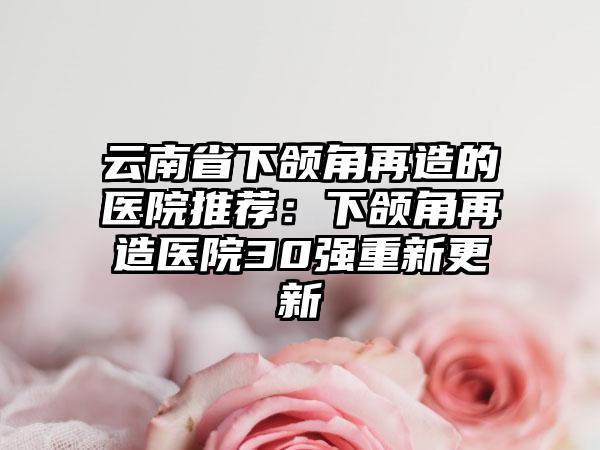 云南省下颌角再造的医院推荐：下颌角再造医院30强重新更新