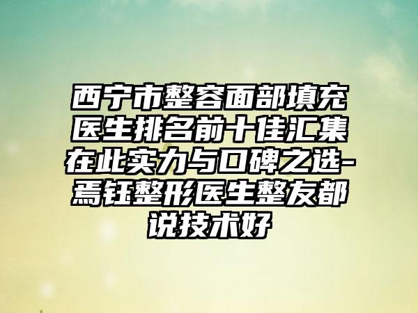 西宁市整容面部填充医生排名前十佳汇集在此实力与口碑之选-焉钰整形医生整友都说技术好